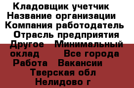 Кладовщик-учетчик › Название организации ­ Компания-работодатель › Отрасль предприятия ­ Другое › Минимальный оклад ­ 1 - Все города Работа » Вакансии   . Тверская обл.,Нелидово г.